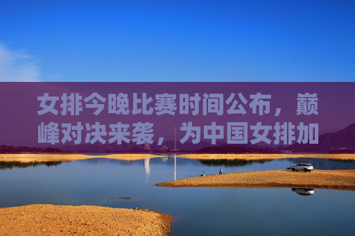 女排今晚比赛时间公布,巅峰对决来袭,为中国女排加油助威!