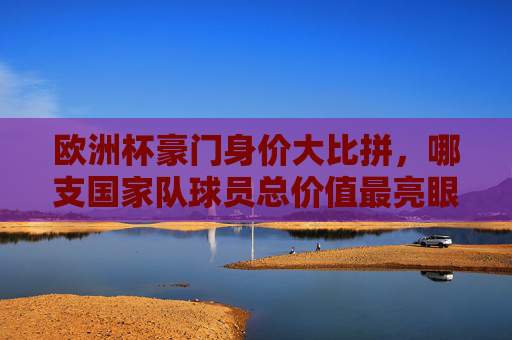 欧洲杯豪门身价大比拼,哪支国家队球员总价值最亮眼?
