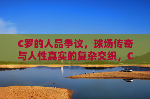 C罗的人品争议，球场传奇与人性真实的复杂交织，C罗，传奇光环与人性争议的复杂交织