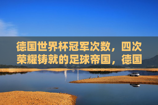 德国世界杯冠军次数,四次荣耀铸就的足球帝国,德国四次世界杯冠军,荣耀铸就的足球帝国