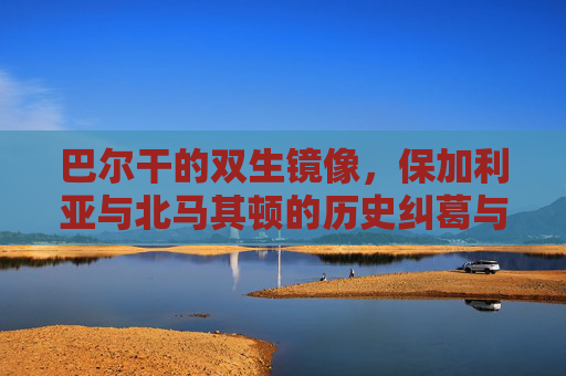 巴尔干的双生镜像,保加利亚与北马其顿的历史纠葛与现实博弈,巴尔干双生镜像,保加利亚与北马其顿的历史纠葛与现实博弈