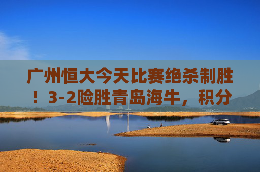 广州恒大今天比赛绝杀制胜!3-2险胜青岛海牛,积分榜紧追榜首,广州恒大绝杀青岛海牛3-2 积分榜紧追榜首