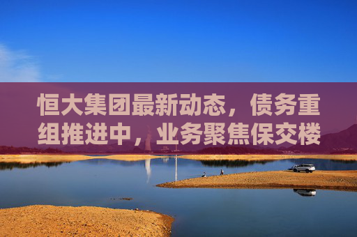 恒大集团最新动态,债务重组推进中,业务聚焦保交楼与风险化解,恒大集团债务重组推进中,业务聚焦保交楼与风险化解