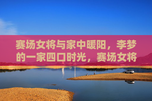 赛场女将与家中暖阳,李梦的一家四口时光,赛场女将家中暖,李梦一家四口时光