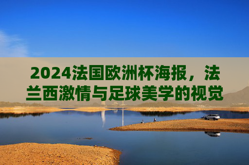 2024法国欧洲杯海报，法兰西激情与足球美学的视觉盛宴，2024法国欧洲杯海报，法兰西激情与足球美学的视觉盛宴