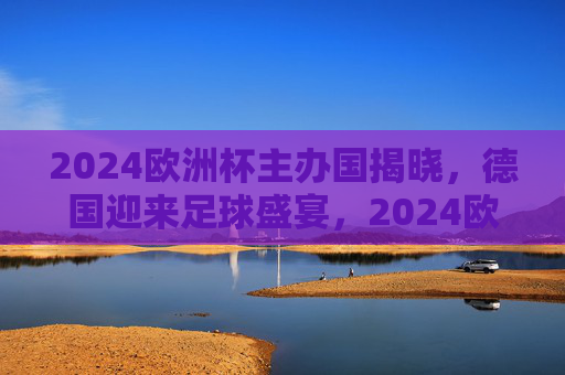 2024欧洲杯主办国揭晓，德国迎来足球盛宴，2024欧洲杯主办国德国，足球盛宴启幕