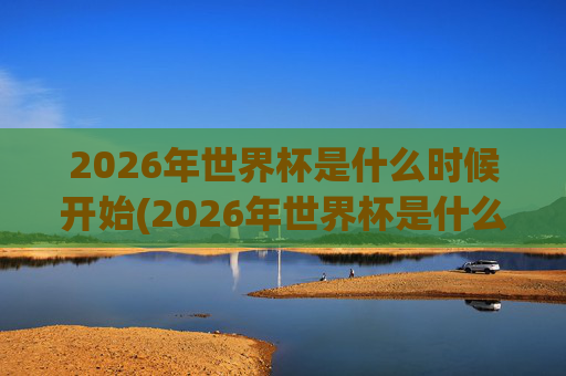 2026年世界杯是什么时候开始(2026年世界杯是什么时候开始)