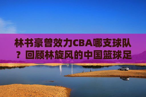 林书豪曾效力CBA哪支球队?回顾林旋风的中国篮球足迹,林书豪CBA效力球队回顾,中国篮球足迹