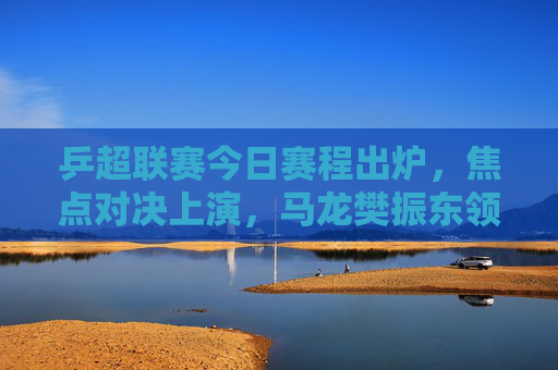 乒超联赛今日赛程出炉,焦点对决上演,马龙樊振东领衔巅峰之战,马龙樊振东乒超巅峰之战