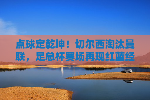 点球定乾坤！切尔西淘汰曼联，足总杯赛场再现红蓝经典对决，点球定乾坤！切尔西淘汰曼联，足总杯红蓝经典对决