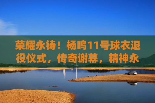 荣耀永铸！杨鸣11号球衣退役仪式，传奇谢幕，精神永存，荣耀永铸！杨鸣11号球衣退役，传奇谢幕，精神永存