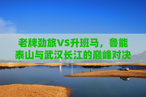 老牌劲旅VS升班马，鲁能泰山与武汉长江的巅峰对决，老牌劲旅VS升班马，鲁能泰山与武汉长江巅峰对决