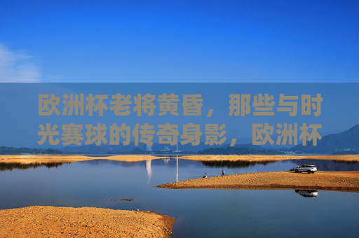 欧洲杯老将黄昏,那些与时光赛球的传奇身影,欧洲杯老将,与时光赛球的传奇黄昏