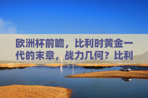 欧洲杯前瞻，比利时黄金一代的末章，战力几何？比利时黄金一代末章，欧洲杯战力几何？