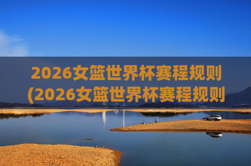 2026女篮世界杯赛程规则(2026女篮世界杯赛程规则是什么)