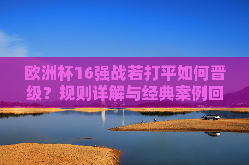 欧洲杯16强战若打平如何晋级？规则详解与经典案例回顾，欧洲杯16强战打平晋级规则详解与经典案例回顾