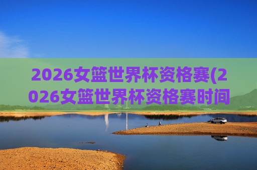 2026女篮世界杯资格赛(2026女篮世界杯资格赛时间)