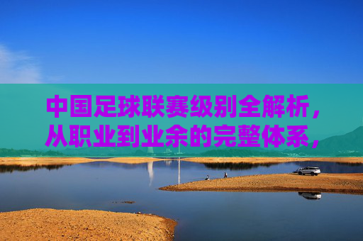 中国足球联赛级别全解析,从职业到业余的完整体系,中国足球联赛级别全解析,从职业到业余的完整体系