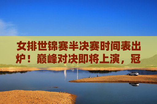 女排世锦赛半决赛时间表出炉!巅峰对决即将上演,冠军之路进入白热化阶段