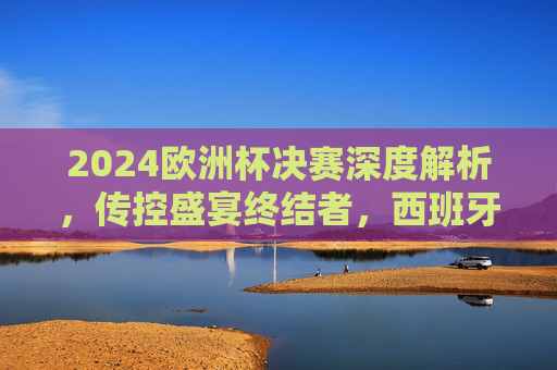 2024欧洲杯决赛深度解析,传控盛宴终结者,西班牙3-0完胜德国的战术密码,传控盛宴终结者,西班牙3-0完胜德国的2024欧洲杯决赛战术密码