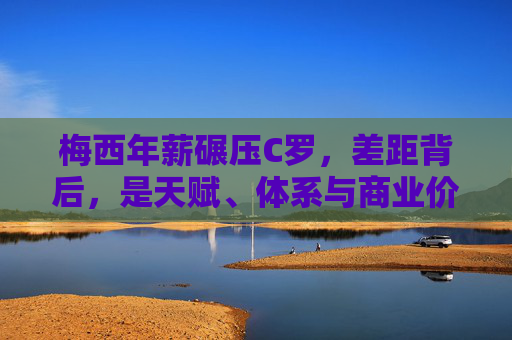 梅西年薪碾压C罗，差距背后，是天赋、体系与商业价值的终极博弈？梅西C罗年薪差距背后，天赋、体系与商业价值的终极博弈