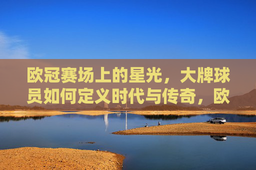 欧冠赛场上的星光，大牌球员如何定义时代与传奇，欧冠巨星，定义时代的星光与传奇