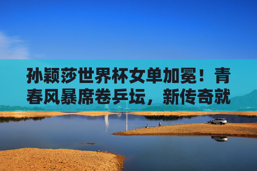 孙颖莎世界杯女单加冕!青春风暴席卷乒坛,新传奇就此开启,孙颖莎世界杯女单加冕 青春风暴开启乒坛新传奇