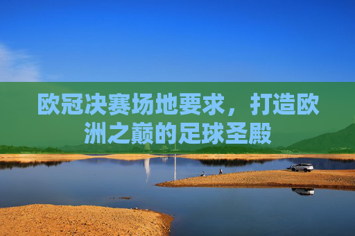 欧冠决赛场地要求,打造欧洲之巅的足球圣殿