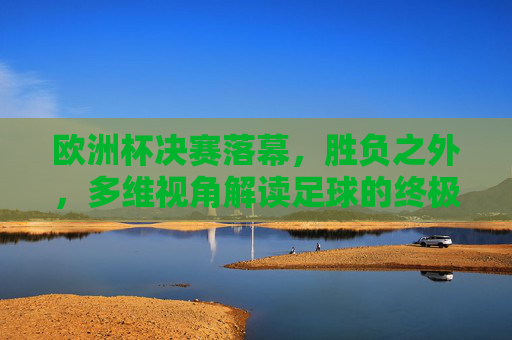 欧洲杯决赛落幕，胜负之外，多维视角解读足球的终极叙事，欧洲杯决赛落幕，胜负之外，多维视角解码足球终极叙事
