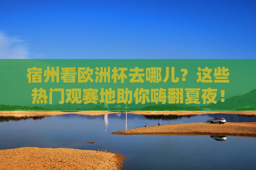宿州看欧洲杯去哪儿?这些热门观赛地助你嗨翻夏夜!