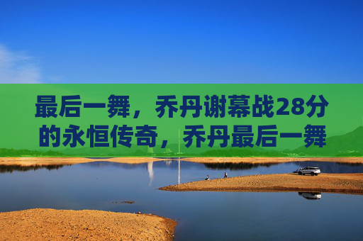 最后一舞，乔丹谢幕战28分的永恒传奇，乔丹最后一舞，28分谢幕战的永恒传奇