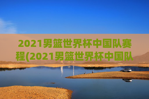 2021男篮世界杯中国队赛程(2021男篮世界杯中国队赛程表)