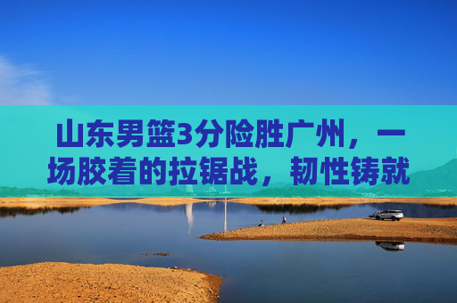 山东男篮3分险胜广州,一场胶着的拉锯战,韧性铸就关键胜利,山东男篮3分险胜广州 韧性拉锯战铸就关键胜利