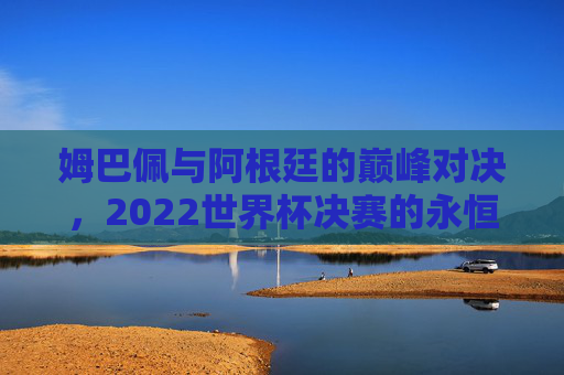 姆巴佩与阿根廷的巅峰对决，2022世界杯决赛的永恒瞬间，姆巴佩与阿根廷，2022世界杯决赛的巅峰对决与永恒瞬间