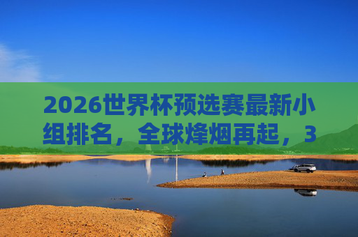 2026世界杯预选赛最新小组排名，全球烽烟再起，32强席位争夺白热化，2026世界杯预选赛最新小组排名，32强席位争夺白热化