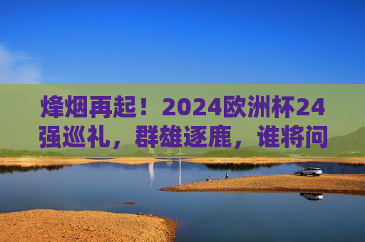 烽烟再起！2024欧洲杯24强巡礼，群雄逐鹿，谁将问鼎？烽烟再起！2024欧洲杯24强逐鹿，谁将问鼎？