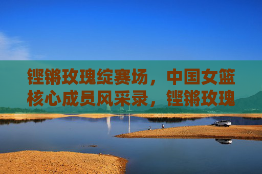 铿锵玫瑰绽赛场,中国女篮核心成员风采录,铿锵玫瑰绽赛场,中国女篮核心成员风采
