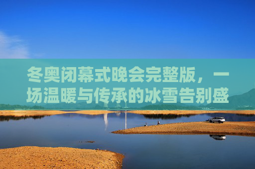 冬奥闭幕式晚会完整版,一场温暖与传承的冰雪告别盛典,温暖传承,冰雪告别,冬奥闭幕式晚会完整版