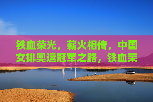铁血荣光,薪火相传,中国女排奥运冠军之路,铁血荣光薪火传,中国女排奥运冠军路