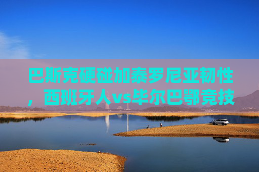 巴斯克硬碰加泰罗尼亚韧性,西班牙人vs毕尔巴鄂竞技,西甲传统与地域激情的碰撞,巴斯克硬碰加泰罗尼亚韧性,西甲传统与地域激情的碰撞