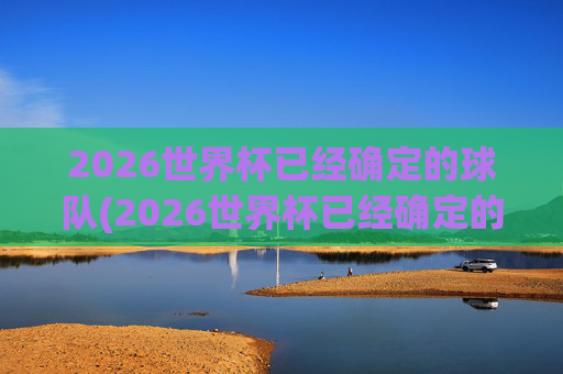 2026世界杯已经确定的球队(2026世界杯已经确定的球队欧洲)2026世界杯已确定球队名单