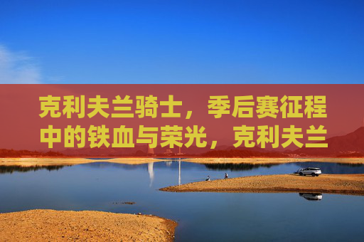 克利夫兰骑士，季后赛征程中的铁血与荣光，克利夫兰骑士，季后赛征程的铁血荣光