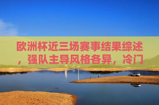欧洲杯近三场赛事结果综述，强队主导风格各异，冷门与惊喜交织，欧洲杯近三场综述，强队主导风格各异，冷门惊喜交织