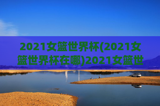 2021女篮世界杯(2021女篮世界杯在哪)2021女篮世界杯
