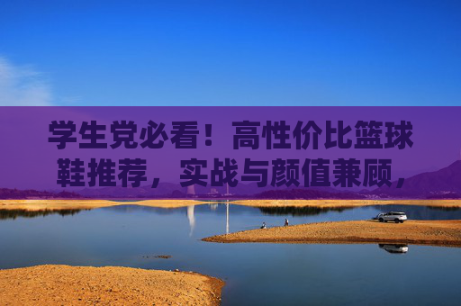 学生党必看!高性价比篮球鞋推荐,实战与颜值兼顾,学生党必看!高性价比实战颜值篮球鞋推荐
