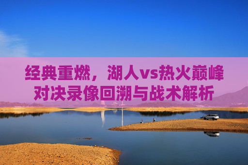 经典重燃,湖人vs热火巅峰对决录像回溯与战术解析