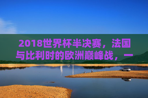 2018世界杯半决赛，法国与比利时的欧洲巅峰战，一场载入史册的经典对决，2018世界杯半决赛，法国比利时欧洲巅峰经典对决