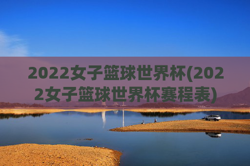 2022女子篮球世界杯(2022女子篮球世界杯赛程表)