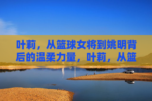 叶莉,从篮球女将到姚明背后的温柔力量,叶莉,从篮球女将到姚明背后的温柔力量