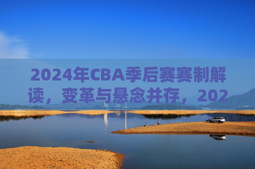 2024年CBA季后赛赛制解读,变革与悬念并存,2024年CBA季后赛赛制解读,变革与悬念并存